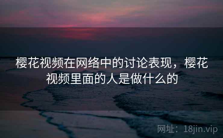 樱花视频在网络中的讨论表现，樱花视频里面的人是做什么的