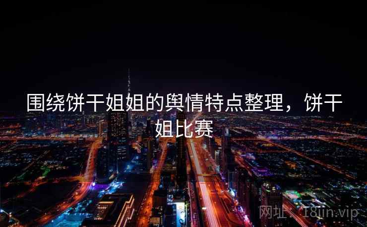 围绕饼干姐姐的舆情特点整理，饼干姐比赛