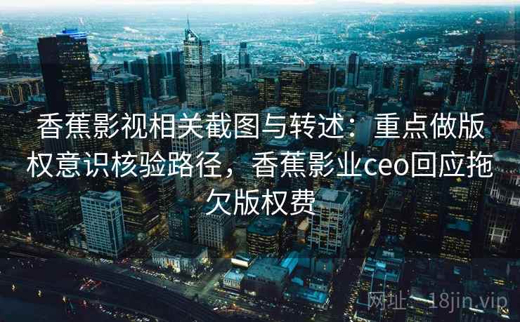 香蕉影视相关截图与转述：重点做版权意识核验路径，香蕉影业ceo回应拖欠版权费