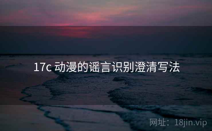 17c 动漫的谣言识别澄清写法 17c 动漫的谣言识别澄清写法