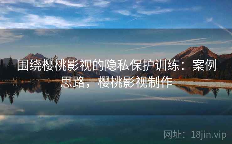 围绕樱桃影视的隐私保护训练：案例思路，樱桃影视制作