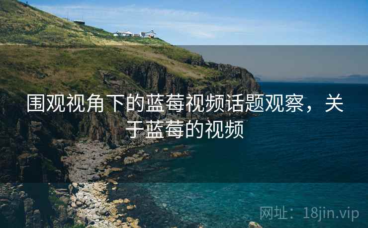 围观视角下的蓝莓视频话题观察,关于蓝莓的视频 围观视角下的蓝莓视频话题观察,关于蓝莓的视频