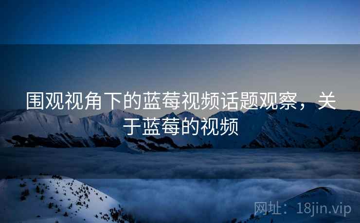 围观视角下的蓝莓视频话题观察,关于蓝莓的视频 围观视角下的蓝莓视频话题观察,关于蓝莓的视频