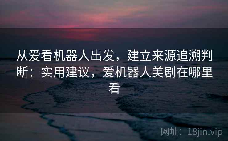 从爱看机器人出发，建立来源追溯判断：实用建议，爱机器人美剧在哪里看