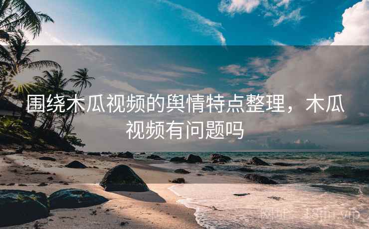 围绕木瓜视频的舆情特点整理，木瓜视频有问题吗
