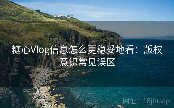 糖心Vlog信息怎么更稳妥地看：版权意识常见误区