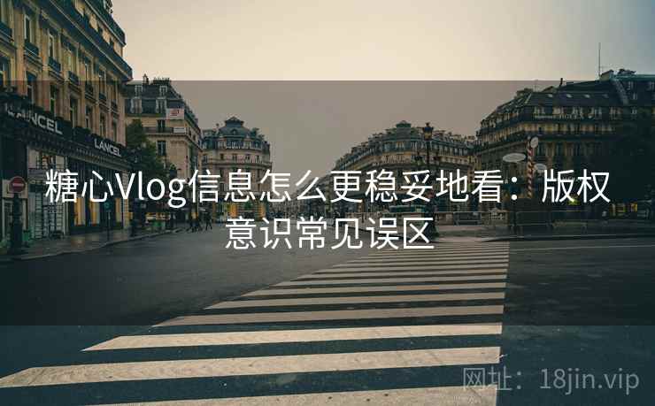 糖心Vlog信息怎么更稳妥地看：版权意识常见误区