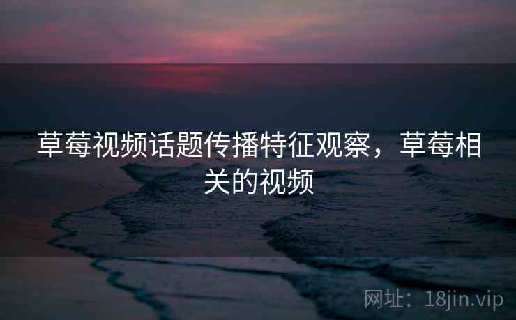 草莓视频话题传播特征观察,草莓相关的视频 草莓视频话题传播特征观察,草莓相关的视频