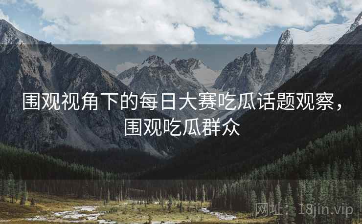 围观视角下的每日大赛吃瓜话题观察，围观吃瓜群众
