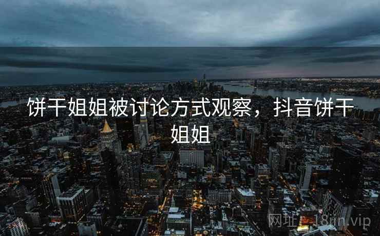 饼干姐姐被讨论方式观察,抖音饼干姐姐 饼干姐姐被讨论方式观察,抖音饼干姐姐