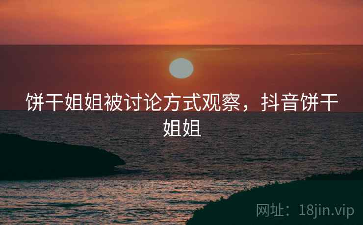 饼干姐姐被讨论方式观察,抖音饼干姐姐 饼干姐姐被讨论方式观察,抖音饼干姐姐