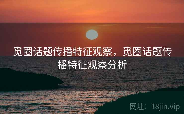 觅圈话题传播特征观察，觅圈话题传播特征观察分析
