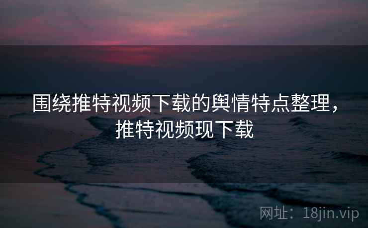 围绕推特视频下载的舆情特点整理，推特视频现下载