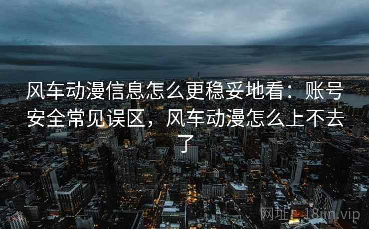 风车动漫信息怎么更稳妥地看：账号安全常见误区，风车动漫怎么上不去了