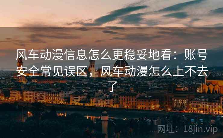 风车动漫信息怎么更稳妥地看：账号安全常见误区，风车动漫怎么上不去了