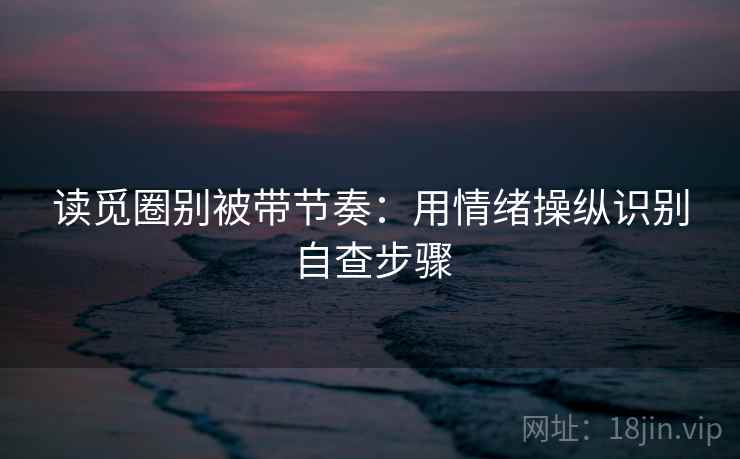 读觅圈别被带节奏：用情绪操纵识别自查步骤