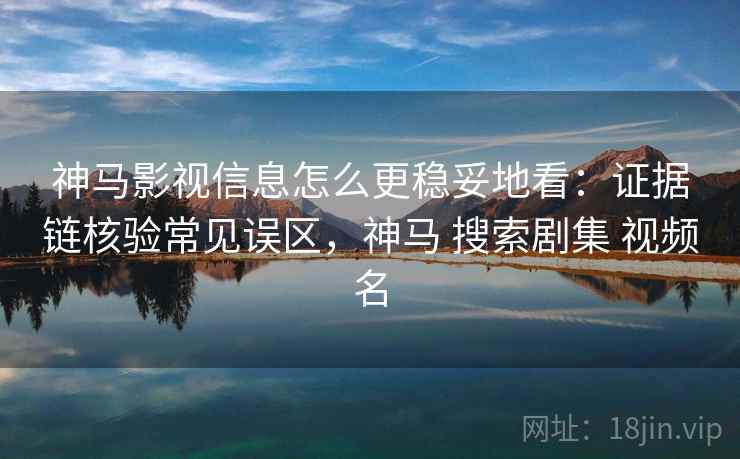 神马影视信息怎么更稳妥地看：证据链核验常见误区，神马 搜索剧集 视频名