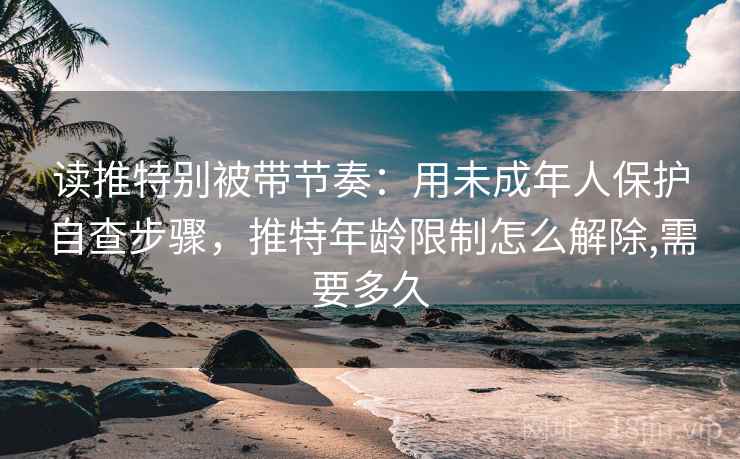读推特别被带节奏:用未成年人保护自查步骤,推特年龄限制怎么解除,需要多久 读推特别被带节奏:用未成年人保护自查步骤,推特年龄限制怎么解除,需要多久