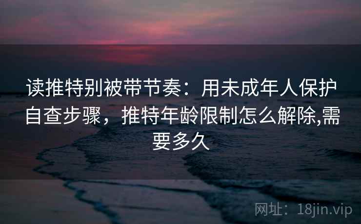 读推特别被带节奏:用未成年人保护自查步骤,推特年龄限制怎么解除,需要多久 读推特别被带节奏:用未成年人保护自查步骤,推特年龄限制怎么解除,需要多久