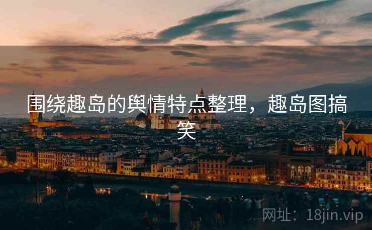 围绕趣岛的舆情特点整理，趣岛图搞笑