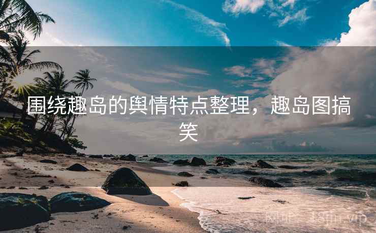 围绕趣岛的舆情特点整理，趣岛图搞笑