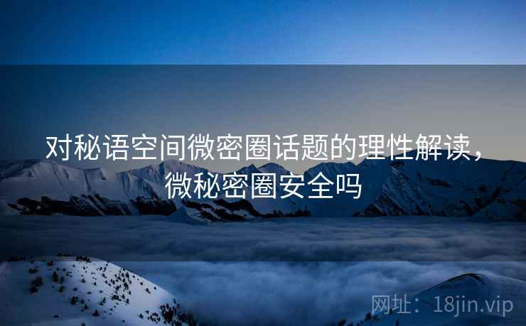 对秘语空间微密圈话题的理性解读，微秘密圈安全吗