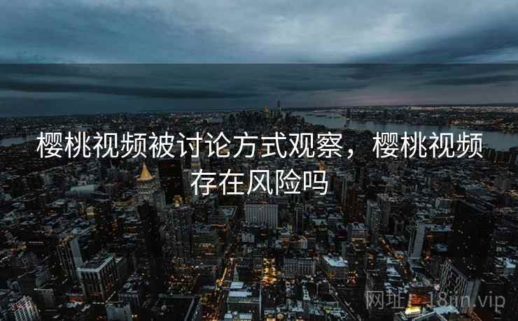 樱桃视频被讨论方式观察，樱桃视频存在风险吗