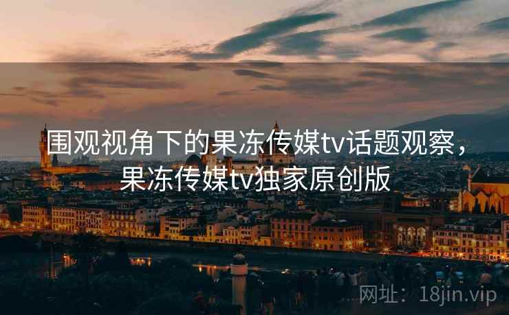 围观视角下的果冻传媒tv话题观察,果冻传媒tv独家原创版 围观视角下的果冻传媒tv话题观察,果冻传媒tv独家原创版