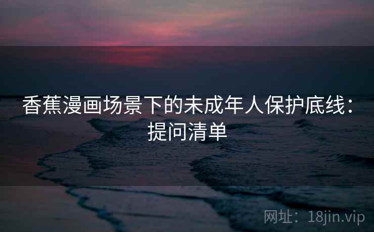 香蕉漫画场景下的未成年人保护底线：提问清单
