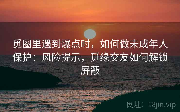 觅圈里遇到爆点时,如何做未成年人保护:风险提示,觅缘交友如何解锁屏蔽 觅圈里遇到爆点时,如何做未成年人保护:风险提示,觅缘交友如何解锁屏蔽