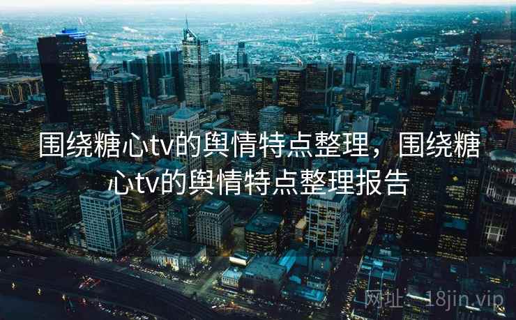 围绕糖心tv的舆情特点整理,围绕糖心tv的舆情特点整理报告 围绕糖心tv的舆情特点整理,围绕糖心tv的舆情特点整理报告