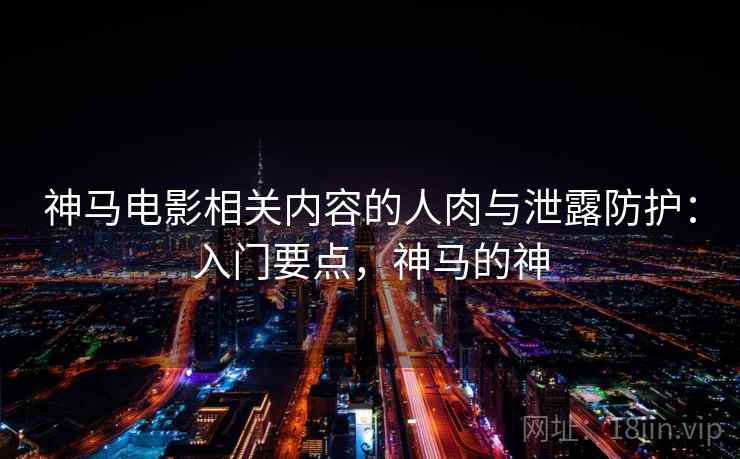 神马电影相关内容的人肉与泄露防护:入门要点,神马的神 神马电影相关内容的人肉与泄露防护:入门要点,神马的神