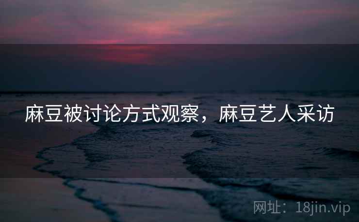 麻豆被讨论方式观察,麻豆艺人采访 麻豆被讨论方式观察,麻豆艺人采访