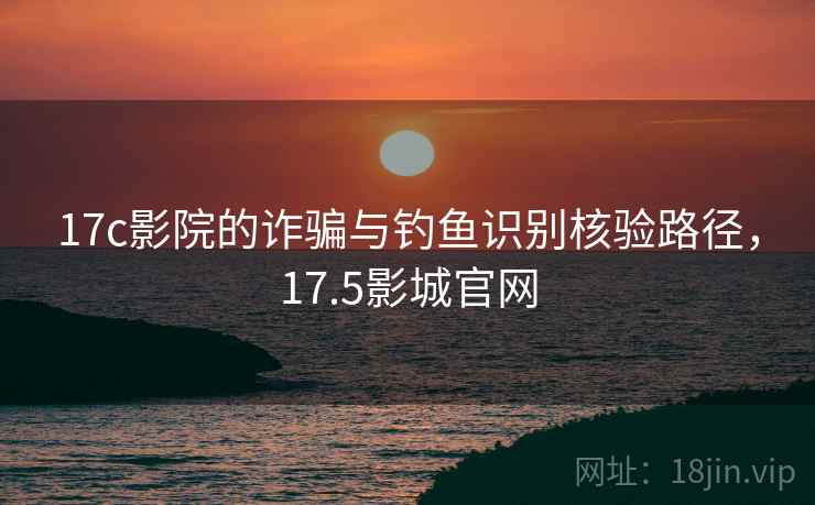 17c影院的诈骗与钓鱼识别核验路径，17.5影城官网