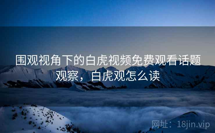 围观视角下的白虎视频免费观看话题观察，白虎观怎么读