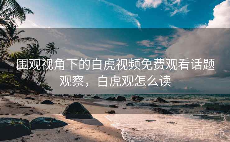 围观视角下的白虎视频免费观看话题观察，白虎观怎么读