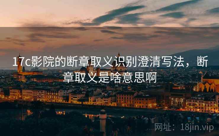 17c影院的断章取义识别澄清写法，断章取义是啥意思啊