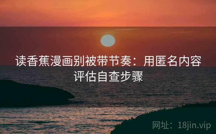 读香蕉漫画别被带节奏:用匿名内容评估自查步骤 读香蕉漫画别被带节奏:用匿名内容评估自查步骤
