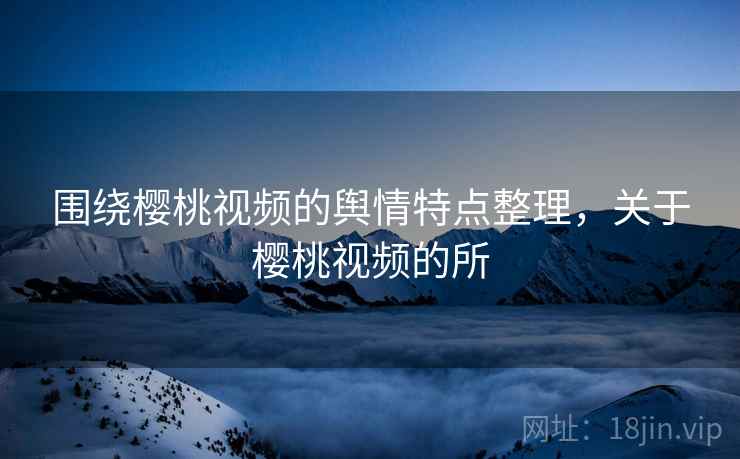 围绕樱桃视频的舆情特点整理,关于樱桃视频的所 围绕樱桃视频的舆情特点整理,关于樱桃视频的所