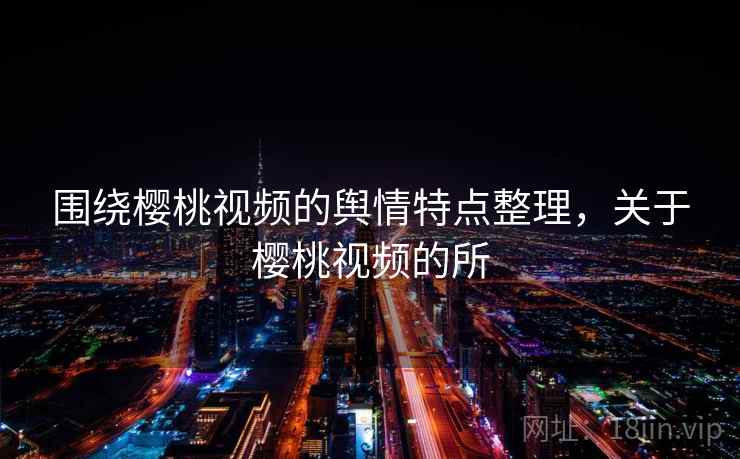 围绕樱桃视频的舆情特点整理,关于樱桃视频的所 围绕樱桃视频的舆情特点整理,关于樱桃视频的所
