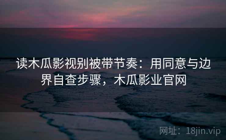 读木瓜影视别被带节奏:用同意与边界自查步骤,木瓜影业官网 读木瓜影视别被带节奏:用同意与边界自查步骤,木瓜影业官网