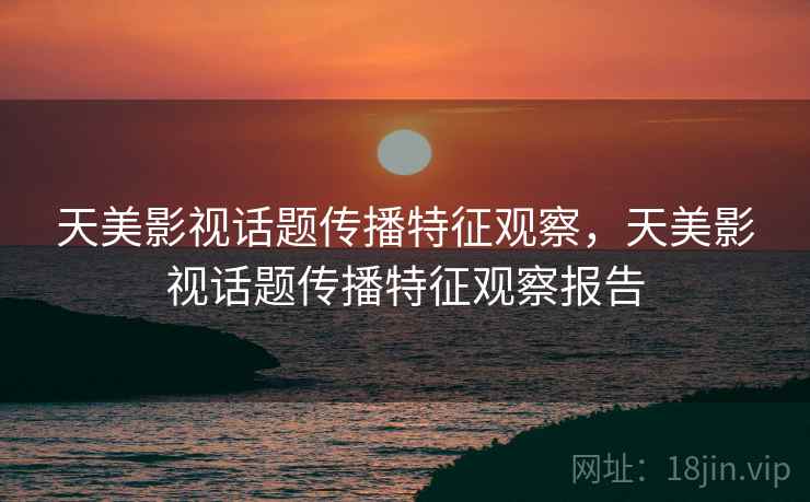 天美影视话题传播特征观察,天美影视话题传播特征观察报告 天美影视话题传播特征观察,天美影视话题传播特征观察报告