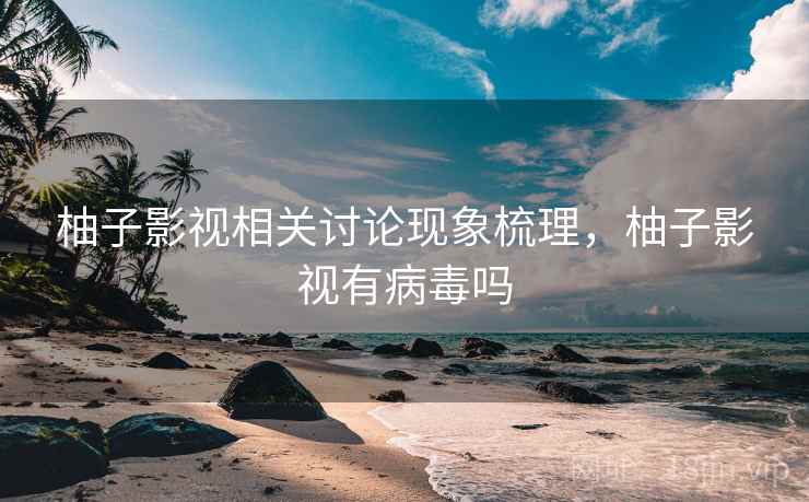 柚子影视相关讨论现象梳理,柚子影视有病毒吗 柚子影视相关讨论现象梳理,柚子影视有病毒吗